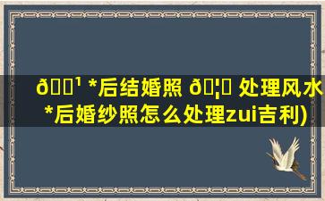 🌹 *
后结婚照 🦍 处理风水(*
后婚纱照怎么处理zui
吉利)